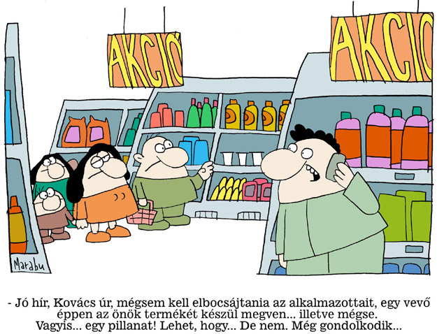 - Jó hír, Kovács úr, mégsem kell elbocsátania az alkalmazottait, egy vevő éppen az önök termékét készül megvenni... illetve mégse. Vagyis... egy pillanat! Lehet, hogy... de nem. Még gondolkodik...